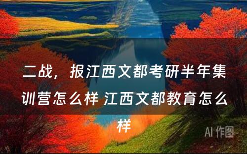 二战，报江西文都考研半年集训营怎么样 江西文都教育怎么样