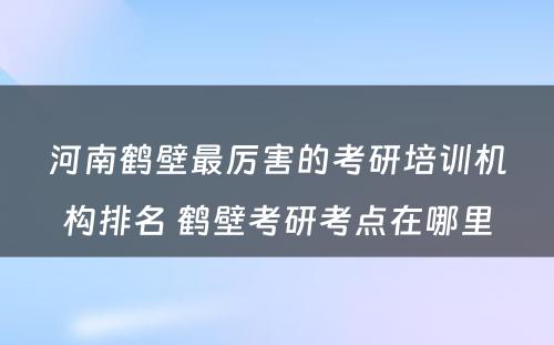 河南鹤壁最厉害的考研培训机构排名 鹤壁考研考点在哪里