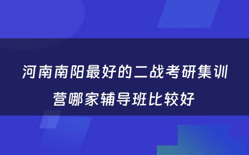 河南南阳最好的二战考研集训营哪家辅导班比较好 