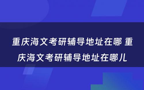 重庆海文考研辅导地址在哪 重庆海文考研辅导地址在哪儿