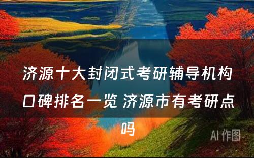 济源十大封闭式考研辅导机构口碑排名一览 济源市有考研点吗