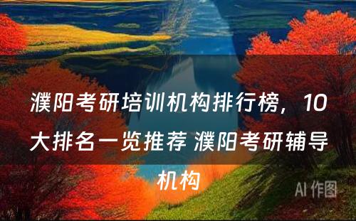 濮阳考研培训机构排行榜，10大排名一览推荐 濮阳考研辅导机构