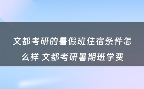 文都考研的暑假班住宿条件怎么样 文都考研暑期班学费