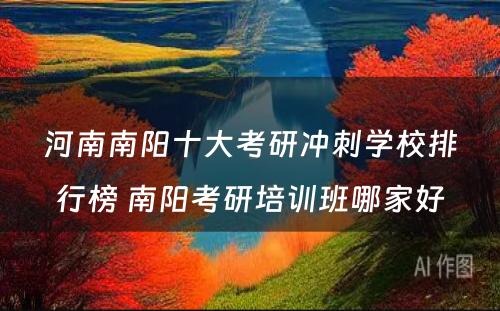 河南南阳十大考研冲刺学校排行榜 南阳考研培训班哪家好