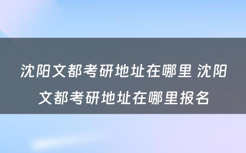 沈阳文都考研地址在哪里 沈阳文都考研地址在哪里报名