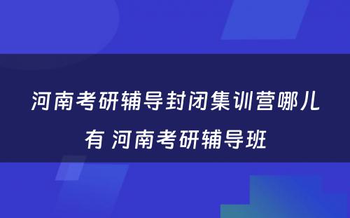 河南考研辅导封闭集训营哪儿有 河南考研辅导班