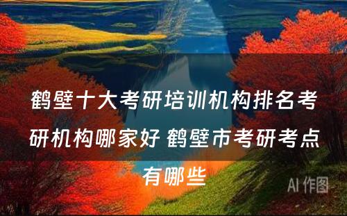 鹤壁十大考研培训机构排名考研机构哪家好 鹤壁市考研考点有哪些