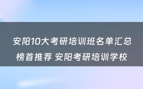 安阳10大考研培训班名单汇总榜首推荐 安阳考研培训学校