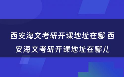 西安海文考研开课地址在哪 西安海文考研开课地址在哪儿