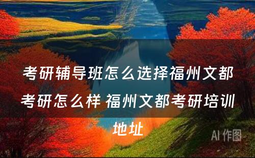 考研辅导班怎么选择福州文都考研怎么样 福州文都考研培训地址