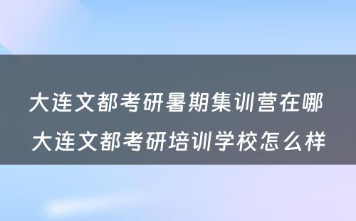 大连文都考研暑期集训营在哪 大连文都考研培训学校怎么样