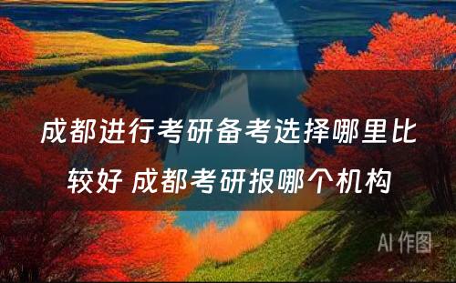 成都进行考研备考选择哪里比较好 成都考研报哪个机构