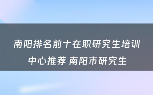 南阳排名前十在职研究生培训中心推荐 南阳市研究生