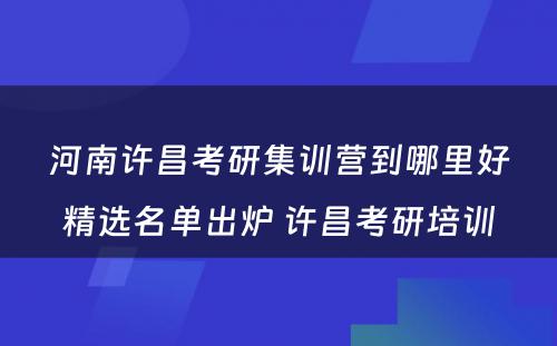 河南许昌考研集训营到哪里好精选名单出炉 许昌考研培训