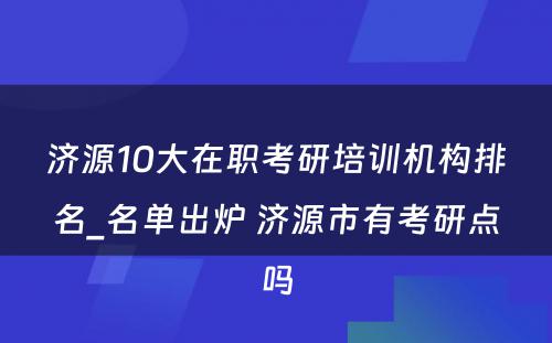 济源10大在职考研培训机构排名_名单出炉 济源市有考研点吗