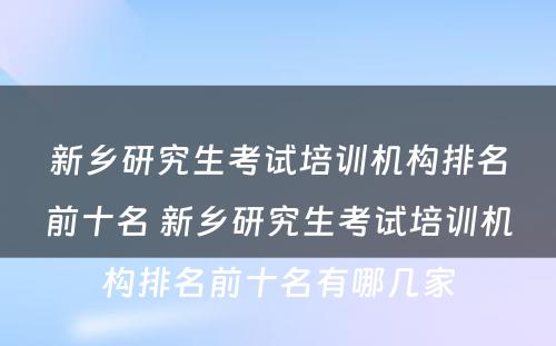 新乡研究生考试培训机构排名前十名 新乡研究生考试培训机构排名前十名有哪几家