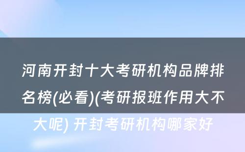 河南开封十大考研机构品牌排名榜(必看)(考研报班作用大不大呢) 开封考研机构哪家好