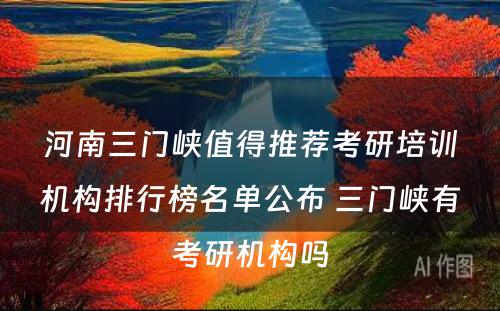 河南三门峡值得推荐考研培训机构排行榜名单公布 三门峡有考研机构吗