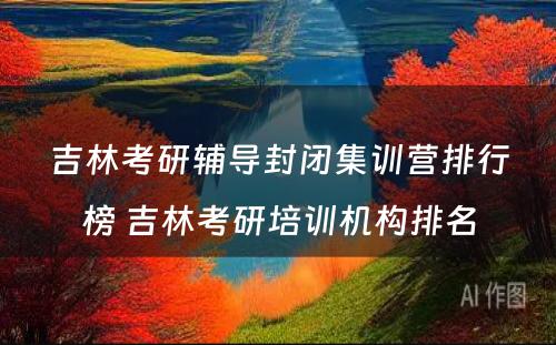 吉林考研辅导封闭集训营排行榜 吉林考研培训机构排名