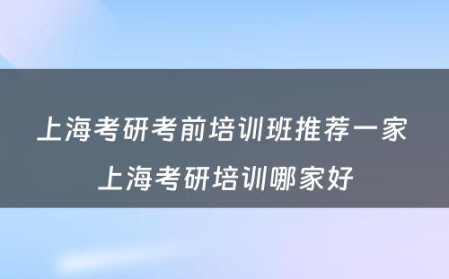 上海考研考前培训班推荐一家 上海考研培训哪家好