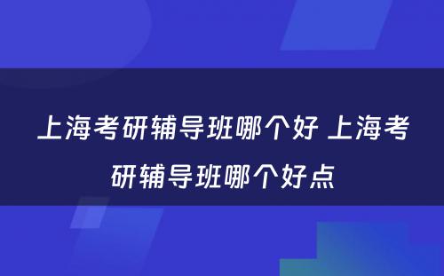 上海考研辅导班哪个好 上海考研辅导班哪个好点