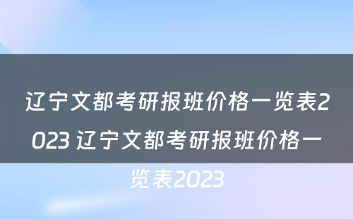 辽宁文都考研报班价格一览表2023 辽宁文都考研报班价格一览表2023