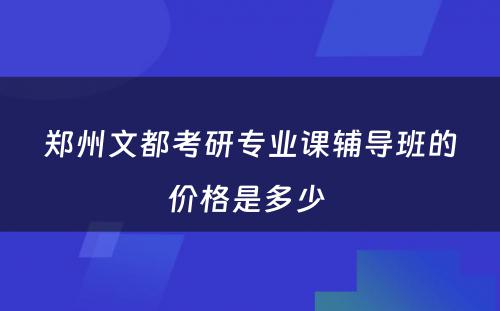 郑州文都考研专业课辅导班的价格是多少 