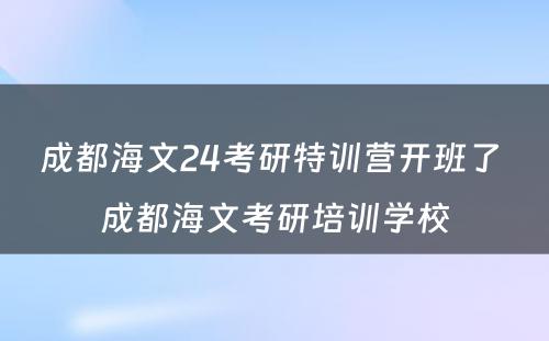 成都海文24考研特训营开班了 成都海文考研培训学校