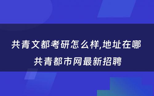 共青文都考研怎么样,地址在哪 共青都市网最新招聘