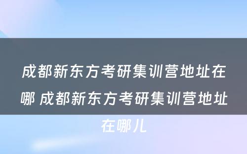 成都新东方考研集训营地址在哪 成都新东方考研集训营地址在哪儿