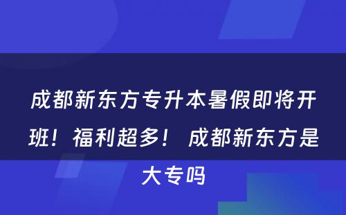 成都新东方专升本暑假即将开班！福利超多！ 成都新东方是大专吗