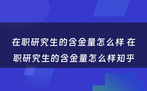 在职研究生的含金量怎么样 在职研究生的含金量怎么样知乎