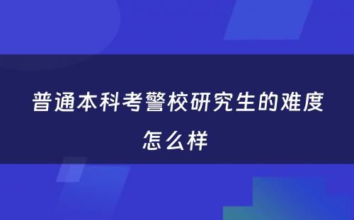 普通本科考警校研究生的难度怎么样 