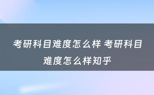 考研科目难度怎么样 考研科目难度怎么样知乎