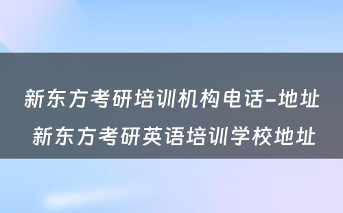 新东方考研培训机构电话-地址 新东方考研英语培训学校地址