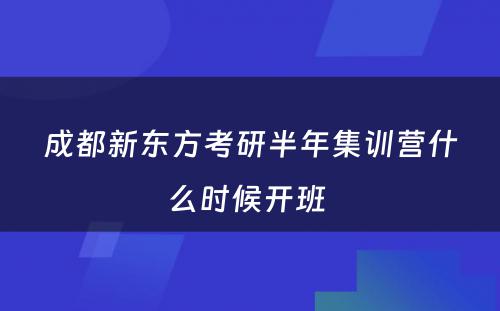 成都新东方考研半年集训营什么时候开班 