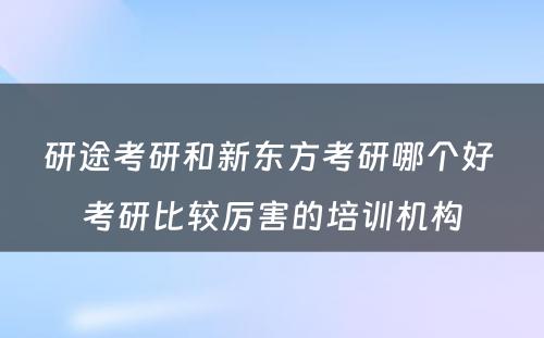 研途考研和新东方考研哪个好 考研比较厉害的培训机构