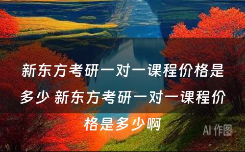 新东方考研一对一课程价格是多少 新东方考研一对一课程价格是多少啊