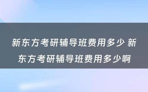 新东方考研辅导班费用多少 新东方考研辅导班费用多少啊