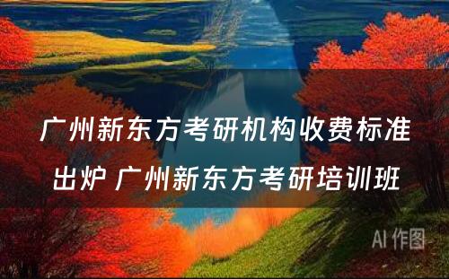 广州新东方考研机构收费标准出炉 广州新东方考研培训班