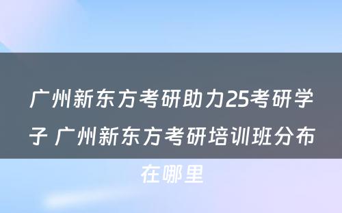 广州新东方考研助力25考研学子 广州新东方考研培训班分布在哪里