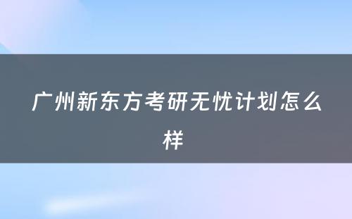 广州新东方考研无忧计划怎么样 