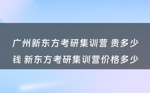 广州新东方考研集训营 贵多少钱 新东方考研集训营价格多少