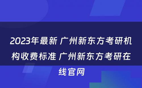2023年最新 广州新东方考研机构收费标准 广州新东方考研在线官网