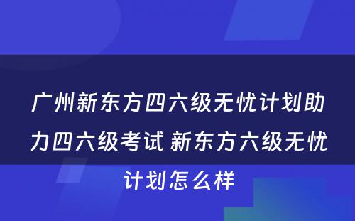 广州新东方四六级无忧计划助力四六级考试 新东方六级无忧计划怎么样