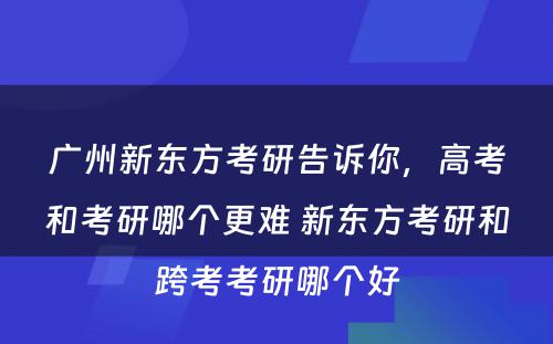 广州新东方考研告诉你，高考和考研哪个更难 新东方考研和跨考考研哪个好