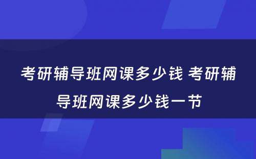 考研辅导班网课多少钱 考研辅导班网课多少钱一节