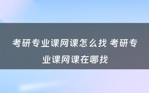 考研专业课网课怎么找 考研专业课网课在哪找