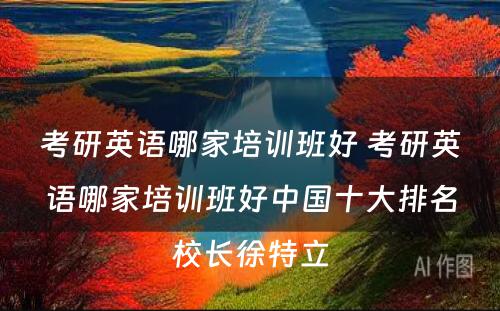 考研英语哪家培训班好 考研英语哪家培训班好中国十大排名校长徐特立