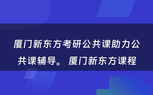 厦门新东方考研公共课助力公共课辅导。 厦门新东方课程